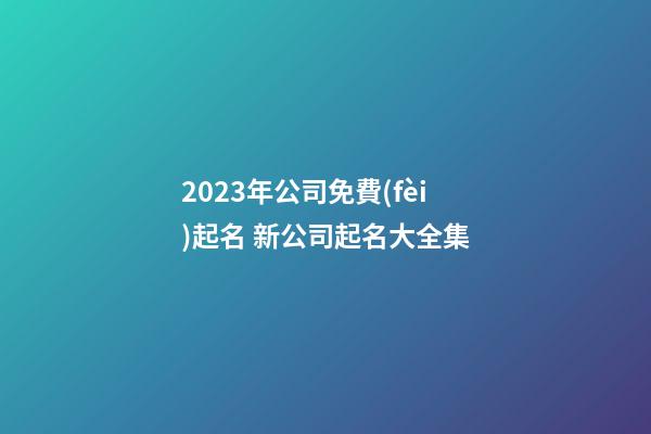 2023年公司免費(fèi)起名 新公司起名大全集